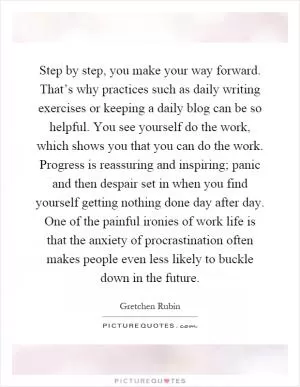 Step by step, you make your way forward. That’s why practices such as daily writing exercises or keeping a daily blog can be so helpful. You see yourself do the work, which shows you that you can do the work. Progress is reassuring and inspiring; panic and then despair set in when you find yourself getting nothing done day after day. One of the painful ironies of work life is that the anxiety of procrastination often makes people even less likely to buckle down in the future Picture Quote #1