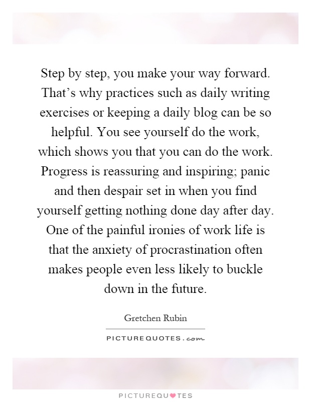 Step by step, you make your way forward. That's why practices such as daily writing exercises or keeping a daily blog can be so helpful. You see yourself do the work, which shows you that you can do the work. Progress is reassuring and inspiring; panic and then despair set in when you find yourself getting nothing done day after day. One of the painful ironies of work life is that the anxiety of procrastination often makes people even less likely to buckle down in the future Picture Quote #1