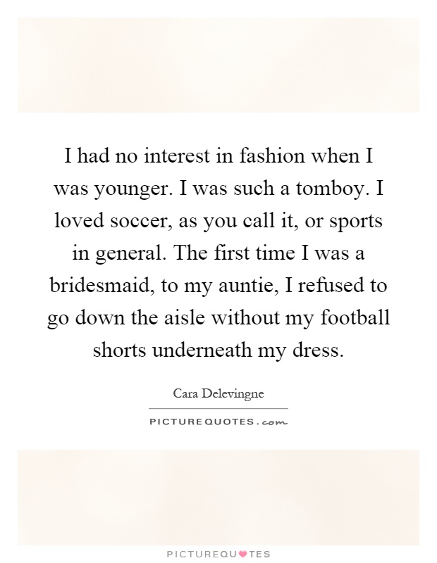 I had no interest in fashion when I was younger. I was such a tomboy. I loved soccer, as you call it, or sports in general. The first time I was a bridesmaid, to my auntie, I refused to go down the aisle without my football shorts underneath my dress Picture Quote #1