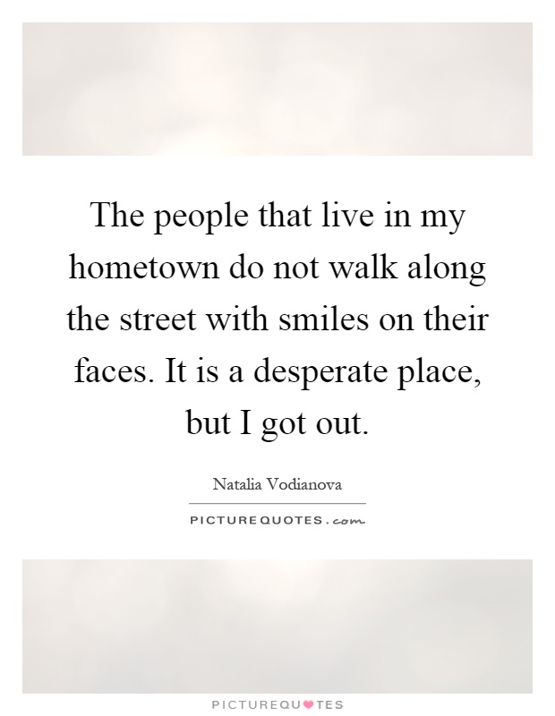 The people that live in my hometown do not walk along the street with smiles on their faces. It is a desperate place, but I got out Picture Quote #1