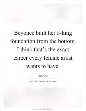 Beyoncé built her f–king foundation from the bottom. I think that’s the exact career every female artist wants to have Picture Quote #1