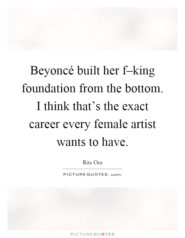 Beyoncé built her f–king foundation from the bottom. I think that's the exact career every female artist wants to have Picture Quote #1
