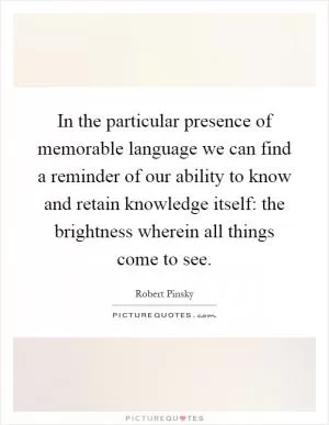 In the particular presence of memorable language we can find a reminder of our ability to know and retain knowledge itself: the brightness wherein all things come to see Picture Quote #1