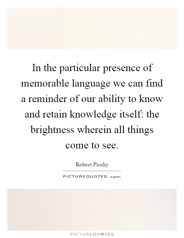 In the particular presence of memorable language we can find a reminder of our ability to know and retain knowledge itself: the brightness wherein all things come to see Picture Quote #1
