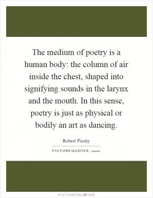 The medium of poetry is a human body: the column of air inside the chest, shaped into signifying sounds in the larynx and the mouth. In this sense, poetry is just as physical or bodily an art as dancing Picture Quote #1