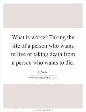 What is worse? Taking the life of a person who wants to live or taking death from a person who wants to die Picture Quote #1