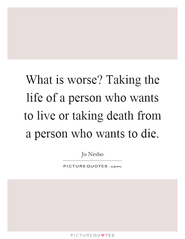 What is worse? Taking the life of a person who wants to live or taking death from a person who wants to die Picture Quote #1