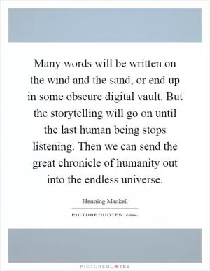 Many words will be written on the wind and the sand, or end up in some obscure digital vault. But the storytelling will go on until the last human being stops listening. Then we can send the great chronicle of humanity out into the endless universe Picture Quote #1