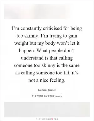 I’m constantly criticised for being too skinny. I’m trying to gain weight but my body won’t let it happen. What people don’t understand is that calling someone too skinny is the same as calling someone too fat, it’s not a nice feeling Picture Quote #1