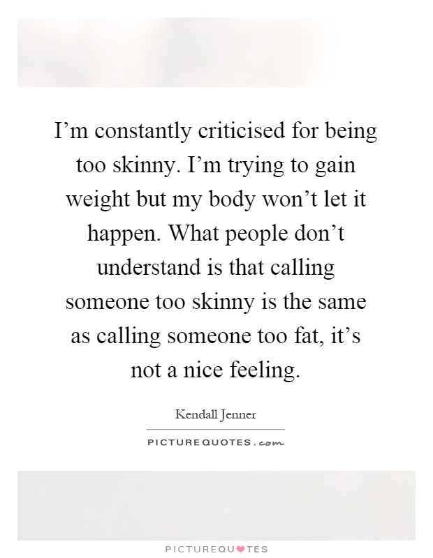 I'm constantly criticised for being too skinny. I'm trying to gain weight but my body won't let it happen. What people don't understand is that calling someone too skinny is the same as calling someone too fat, it's not a nice feeling Picture Quote #1