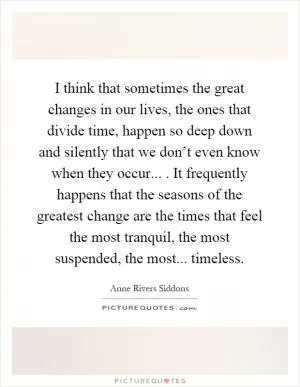 I think that sometimes the great changes in our lives, the ones that divide time, happen so deep down and silently that we don’t even know when they occur.... It frequently happens that the seasons of the greatest change are the times that feel the most tranquil, the most suspended, the most... timeless Picture Quote #1