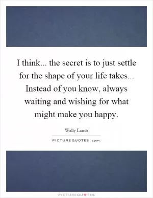 I think... the secret is to just settle for the shape of your life takes... Instead of you know, always waiting and wishing for what might make you happy Picture Quote #1