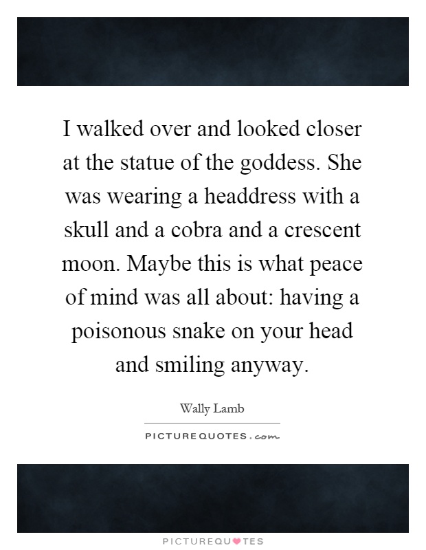 I walked over and looked closer at the statue of the goddess. She was wearing a headdress with a skull and a cobra and a crescent moon. Maybe this is what peace of mind was all about: having a poisonous snake on your head and smiling anyway Picture Quote #1