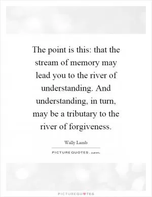 The point is this: that the stream of memory may lead you to the river of understanding. And understanding, in turn, may be a tributary to the river of forgiveness Picture Quote #1