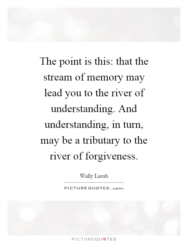 The point is this: that the stream of memory may lead you to the river of understanding. And understanding, in turn, may be a tributary to the river of forgiveness Picture Quote #1