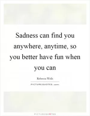 Sadness can find you anywhere, anytime, so you better have fun when you can Picture Quote #1