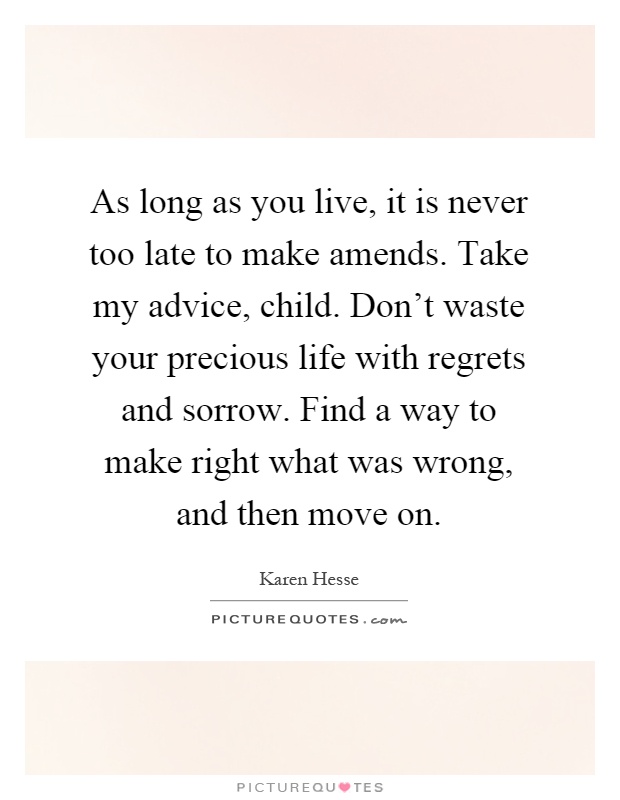 As long as you live, it is never too late to make amends. Take my advice, child. Don't waste your precious life with regrets and sorrow. Find a way to make right what was wrong, and then move on Picture Quote #1