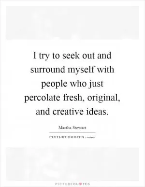 I try to seek out and surround myself with people who just percolate fresh, original, and creative ideas Picture Quote #1