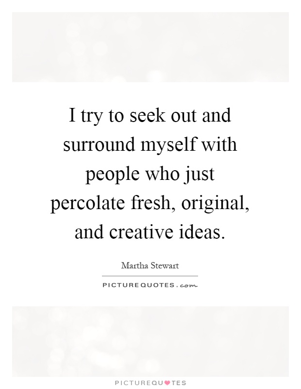 I try to seek out and surround myself with people who just percolate fresh, original, and creative ideas Picture Quote #1