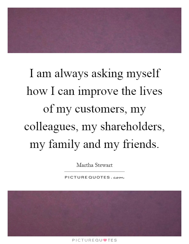 I am always asking myself how I can improve the lives of my customers, my colleagues, my shareholders, my family and my friends Picture Quote #1