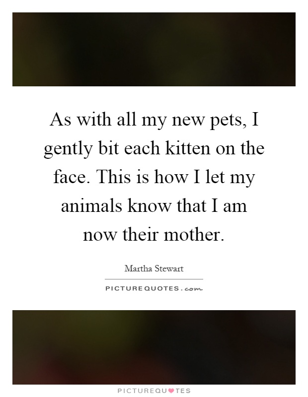 As with all my new pets, I gently bit each kitten on the face. This is how I let my animals know that I am now their mother Picture Quote #1