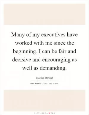 Many of my executives have worked with me since the beginning. I can be fair and decisive and encouraging as well as demanding Picture Quote #1