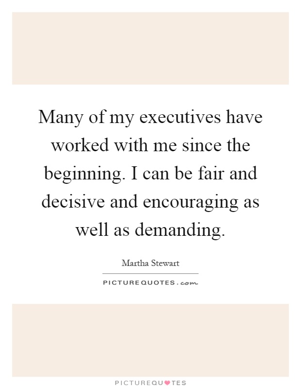 Many of my executives have worked with me since the beginning. I can be fair and decisive and encouraging as well as demanding Picture Quote #1