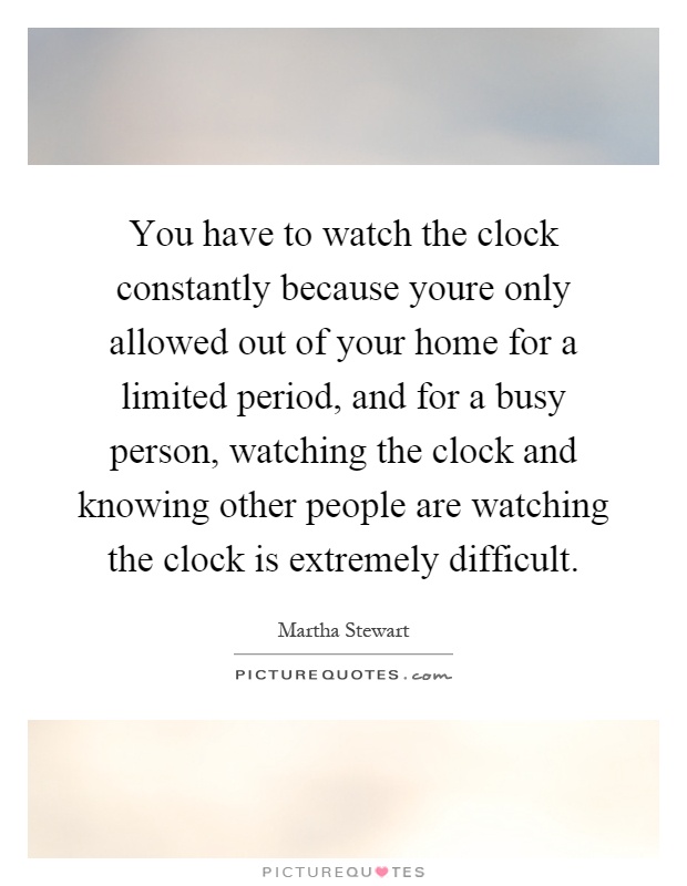 You have to watch the clock constantly because youre only allowed out of your home for a limited period, and for a busy person, watching the clock and knowing other people are watching the clock is extremely difficult Picture Quote #1