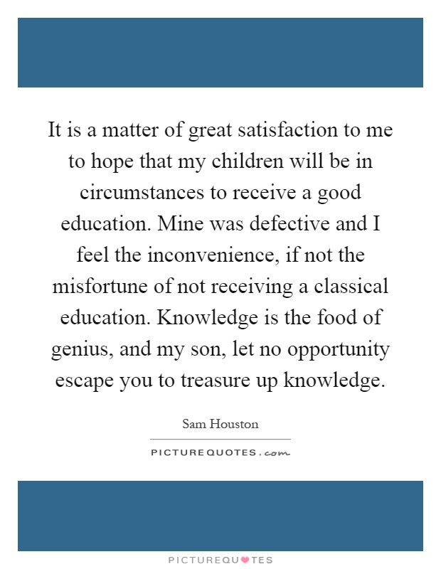 It is a matter of great satisfaction to me to hope that my children will be in circumstances to receive a good education. Mine was defective and I feel the inconvenience, if not the misfortune of not receiving a classical education. Knowledge is the food of genius, and my son, let no opportunity escape you to treasure up knowledge Picture Quote #1