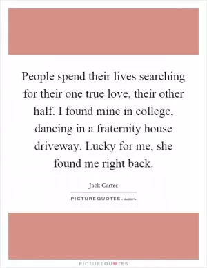 People spend their lives searching for their one true love, their other half. I found mine in college, dancing in a fraternity house driveway. Lucky for me, she found me right back Picture Quote #1