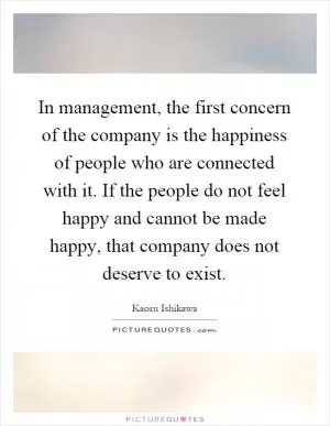 In management, the first concern of the company is the happiness of people who are connected with it. If the people do not feel happy and cannot be made happy, that company does not deserve to exist Picture Quote #1