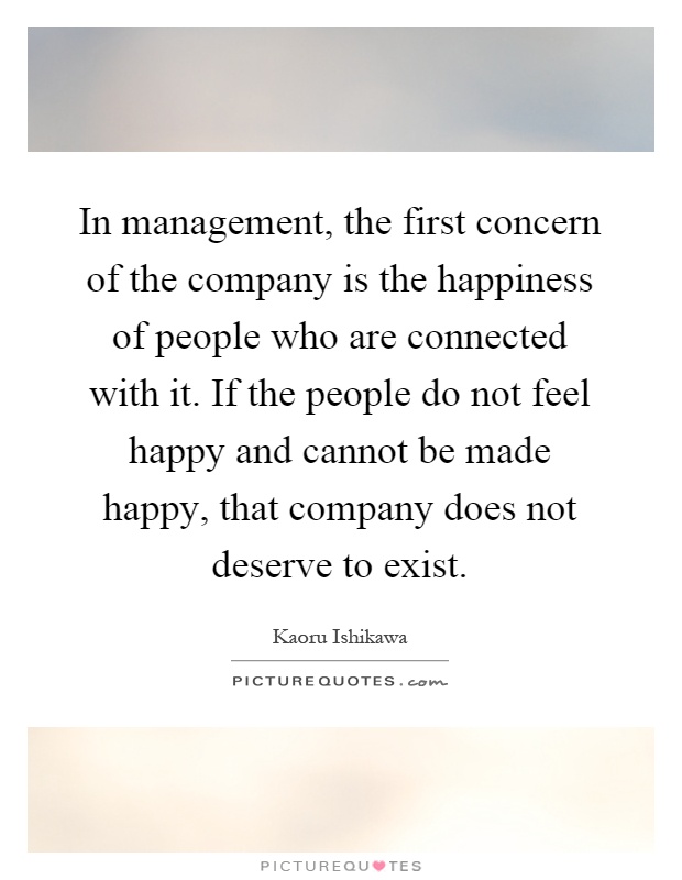 In management, the first concern of the company is the happiness of people who are connected with it. If the people do not feel happy and cannot be made happy, that company does not deserve to exist Picture Quote #1