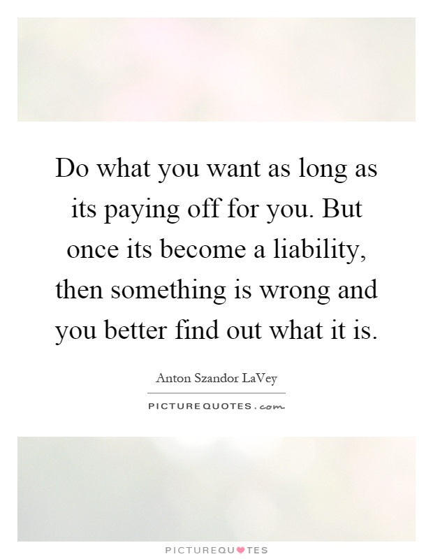 Do what you want as long as its paying off for you. But once its become a liability, then something is wrong and you better find out what it is Picture Quote #1
