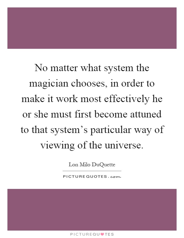 No matter what system the magician chooses, in order to make it work most effectively he or she must first become attuned to that system's particular way of viewing of the universe Picture Quote #1