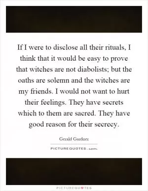 If I were to disclose all their rituals, I think that it would be easy to prove that witches are not diabolists; but the oaths are solemn and the witches are my friends. I would not want to hurt their feelings. They have secrets which to them are sacred. They have good reason for their secrecy Picture Quote #1