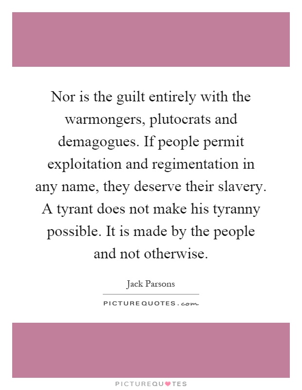 Nor is the guilt entirely with the warmongers, plutocrats and demagogues. If people permit exploitation and regimentation in any name, they deserve their slavery. A tyrant does not make his tyranny possible. It is made by the people and not otherwise Picture Quote #1