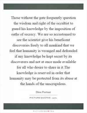 Those without the gate frequently question the wisdom and right of the occultist to guard his knowledge by the imposition of oaths of secrecy. We are so accustomed to see the scientist give his beneficent discoveries freely to all mankind that we feel that humanity is wronged and defrauded if any knowledge be kept secret by its discoverers and not at once made available for all who desire to share in it.The knowledge is reserved in order that humanity may be protected from its abuse at the hands of the unscrupulous Picture Quote #1