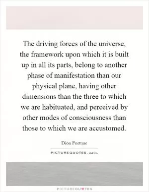 The driving forces of the universe, the framework upon which it is built up in all its parts, belong to another phase of manifestation than our physical plane, having other dimensions than the three to which we are habituated, and perceived by other modes of consciousness than those to which we are accustomed Picture Quote #1