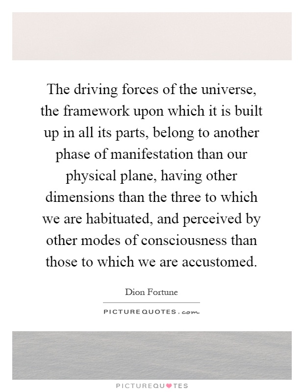 The driving forces of the universe, the framework upon which it is built up in all its parts, belong to another phase of manifestation than our physical plane, having other dimensions than the three to which we are habituated, and perceived by other modes of consciousness than those to which we are accustomed Picture Quote #1