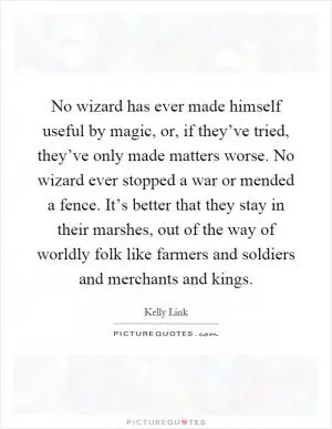 No wizard has ever made himself useful by magic, or, if they’ve tried, they’ve only made matters worse. No wizard ever stopped a war or mended a fence. It’s better that they stay in their marshes, out of the way of worldly folk like farmers and soldiers and merchants and kings Picture Quote #1