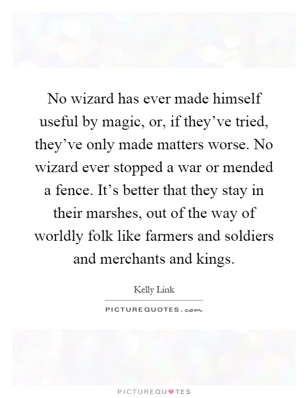 No wizard has ever made himself useful by magic, or, if they've tried, they've only made matters worse. No wizard ever stopped a war or mended a fence. It's better that they stay in their marshes, out of the way of worldly folk like farmers and soldiers and merchants and kings Picture Quote #1