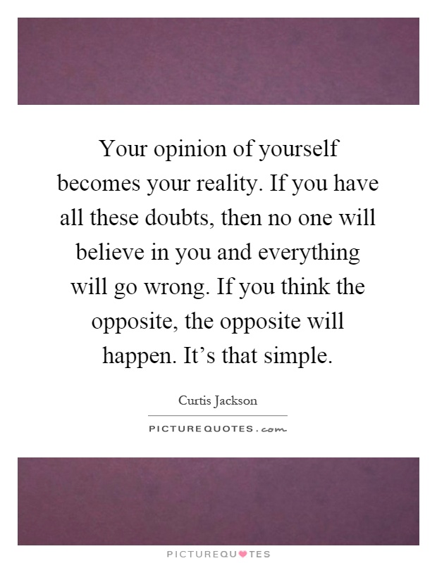 Your opinion of yourself becomes your reality. If you have all these doubts, then no one will believe in you and everything will go wrong. If you think the opposite, the opposite will happen. It's that simple Picture Quote #1