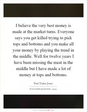 I believe the very best money is made at the market turns. Everyone says you get killed trying to pick tops and bottoms and you make all your money by playing the trend in the middle. Well for twelve years I have been missing the meat in the middle but I have made a lot of money at tops and bottoms Picture Quote #1