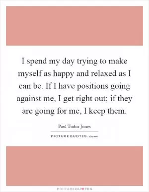 I spend my day trying to make myself as happy and relaxed as I can be. If I have positions going against me, I get right out; if they are going for me, I keep them Picture Quote #1