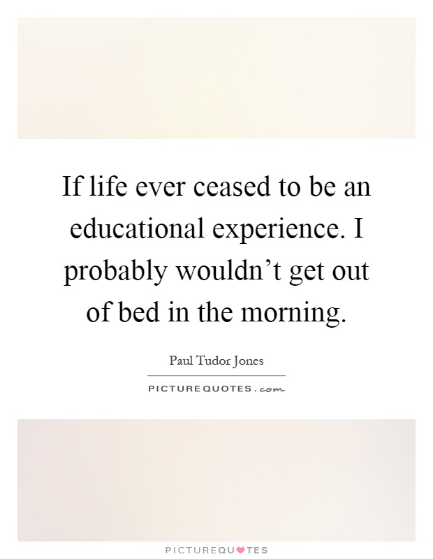 If life ever ceased to be an educational experience. I probably wouldn't get out of bed in the morning Picture Quote #1