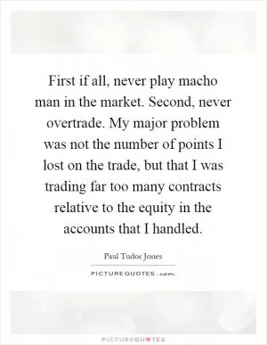 First if all, never play macho man in the market. Second, never overtrade. My major problem was not the number of points I lost on the trade, but that I was trading far too many contracts relative to the equity in the accounts that I handled Picture Quote #1