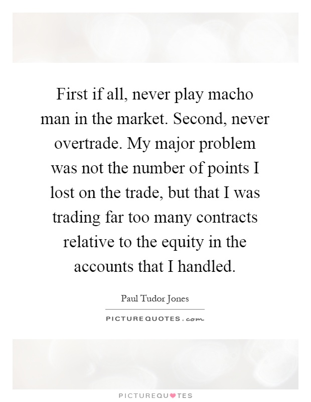 First if all, never play macho man in the market. Second, never overtrade. My major problem was not the number of points I lost on the trade, but that I was trading far too many contracts relative to the equity in the accounts that I handled Picture Quote #1
