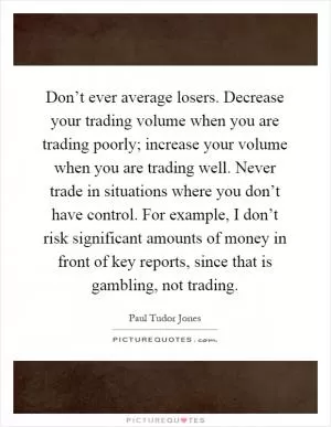 Don’t ever average losers. Decrease your trading volume when you are trading poorly; increase your volume when you are trading well. Never trade in situations where you don’t have control. For example, I don’t risk significant amounts of money in front of key reports, since that is gambling, not trading Picture Quote #1
