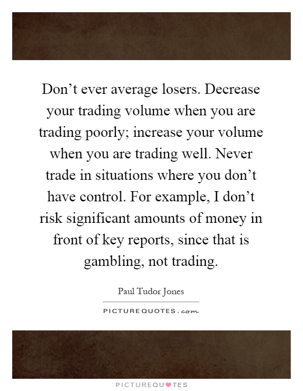 Don't ever average losers. Decrease your trading volume when you are trading poorly; increase your volume when you are trading well. Never trade in situations where you don't have control. For example, I don't risk significant amounts of money in front of key reports, since that is gambling, not trading Picture Quote #1