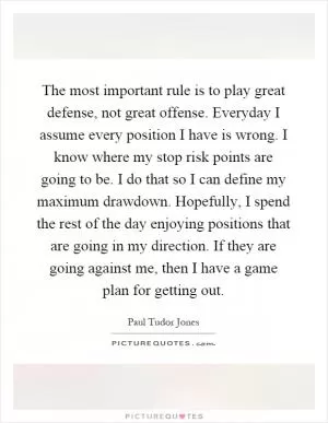 The most important rule is to play great defense, not great offense. Everyday I assume every position I have is wrong. I know where my stop risk points are going to be. I do that so I can define my maximum drawdown. Hopefully, I spend the rest of the day enjoying positions that are going in my direction. If they are going against me, then I have a game plan for getting out Picture Quote #1